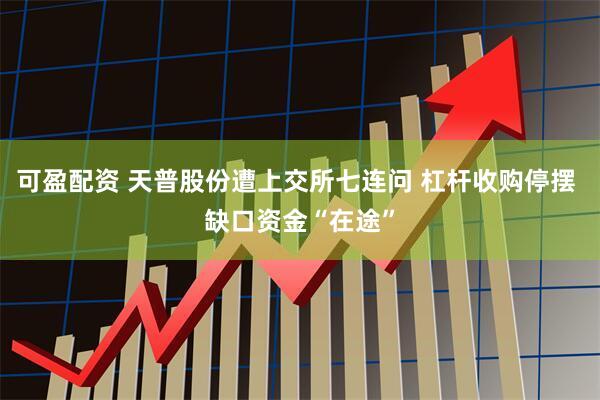 可盈配资 天普股份遭上交所七连问 杠杆收购停摆 缺口资金“在途”
