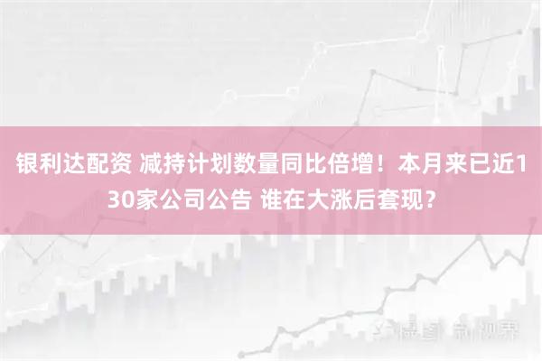 银利达配资 减持计划数量同比倍增！本月来已近130家公司公告 谁在大涨后套现？