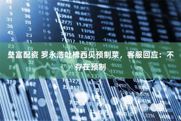垒富配资 罗永浩吐槽西贝预制菜，客服回应：不存在预制