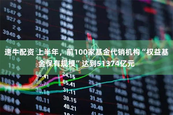 速牛配资 上半年，前100家基金代销机构“权益基金保有规模”达到51374亿元