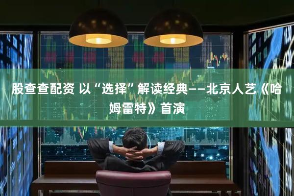 股查查配资 以“选择”解读经典——北京人艺《哈姆雷特》首演