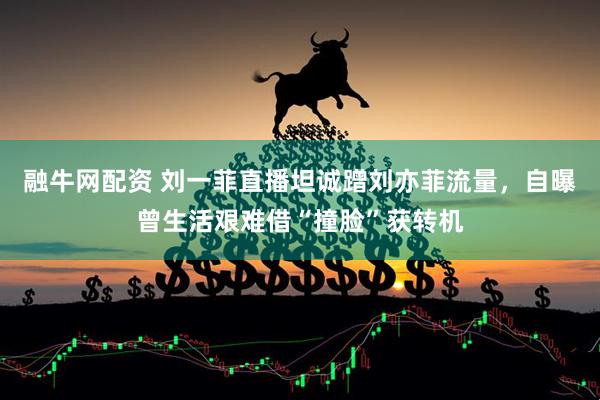 融牛网配资 刘一菲直播坦诚蹭刘亦菲流量，自曝曾生活艰难借“撞脸”获转机