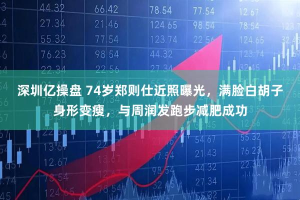 深圳亿操盘 74岁郑则仕近照曝光，满脸白胡子身形变瘦，与周润发跑步减肥成功