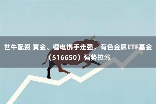 世牛配资 黄金、锂电携手走强，有色金属ETF基金（516650）强势拉涨