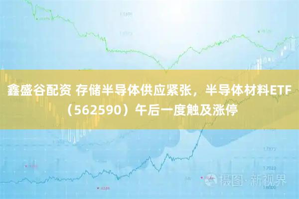 鑫盛谷配资 存储半导体供应紧张，半导体材料ETF（562590）午后一度触及涨停