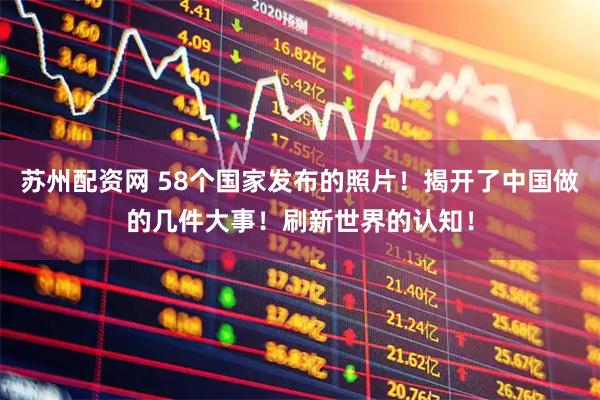 苏州配资网 58个国家发布的照片！揭开了中国做的几件大事！刷新世界的认知！