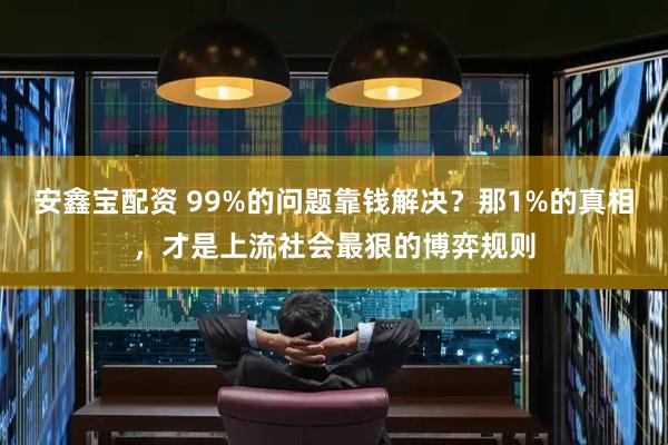 安鑫宝配资 99%的问题靠钱解决？那1%的真相，才是上流社会最狠的博弈规则