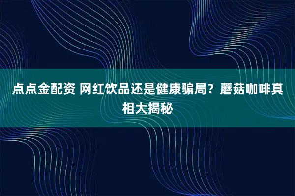 点点金配资 网红饮品还是健康骗局？蘑菇咖啡真相大揭秘