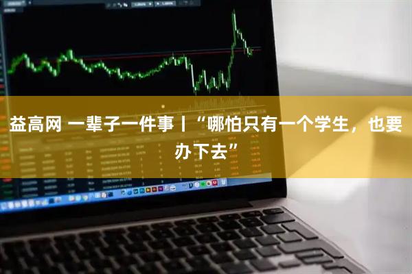 益高网 一辈子一件事丨“哪怕只有一个学生，也要办下去”
