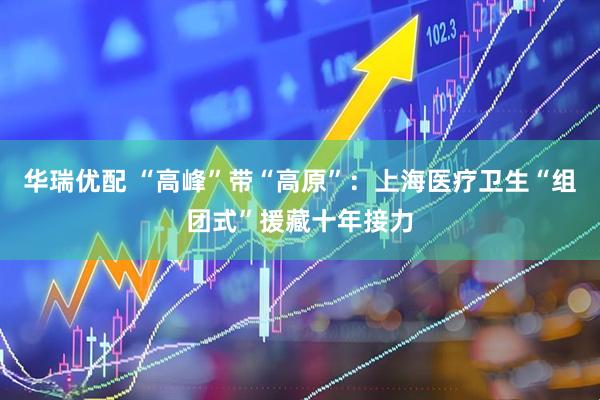 华瑞优配 “高峰”带“高原”：上海医疗卫生“组团式”援藏十年接力