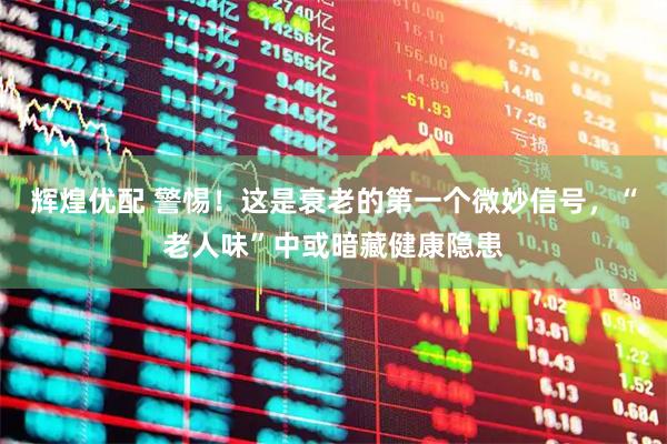辉煌优配 警惕！这是衰老的第一个微妙信号，“老人味”中或暗藏健康隐患