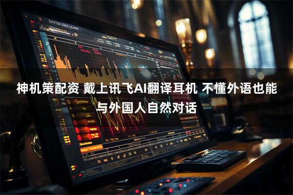 神机策配资 戴上讯飞AI翻译耳机 不懂外语也能与外国人自然对话