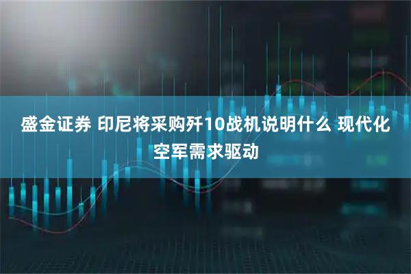 盛金证券 印尼将采购歼10战机说明什么 现代化空军需求驱动