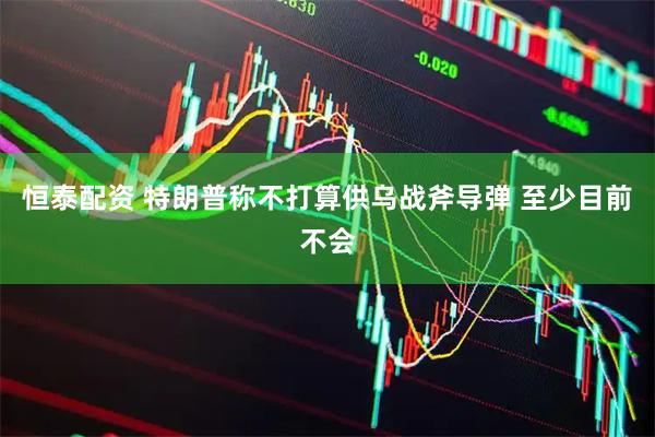 恒泰配资 特朗普称不打算供乌战斧导弹 至少目前不会