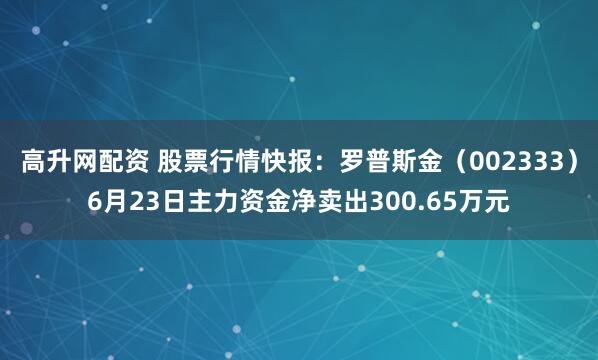 高升网配资 股票行情快报：罗普斯金（002333）6月23日主力资金净卖出300.65万元