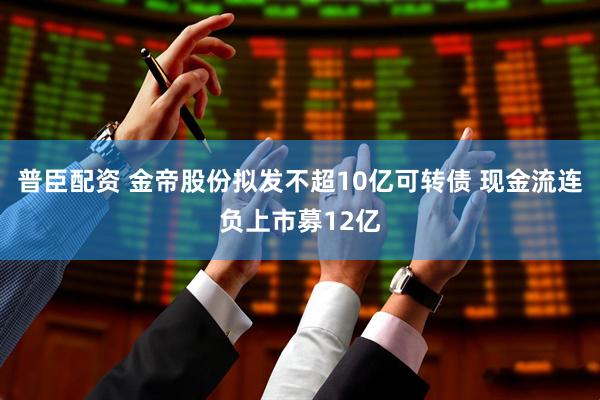 普臣配资 金帝股份拟发不超10亿可转债 现金流连负上市募12亿