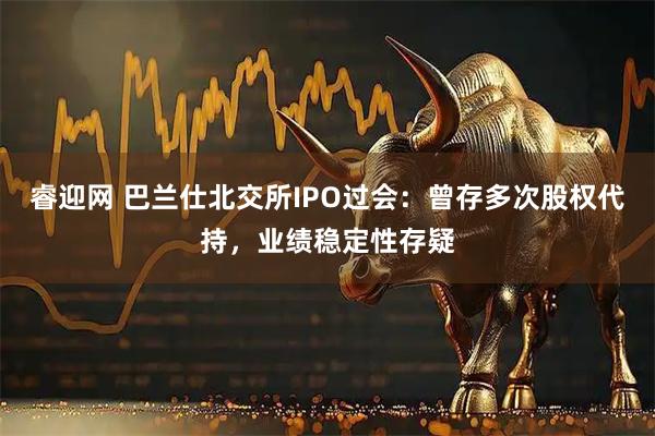 睿迎网 巴兰仕北交所IPO过会：曾存多次股权代持，业绩稳定性存疑