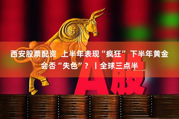 西安股票配资  上半年表现“疯狂” 下半年黄金会否“失色”？丨全球三点半