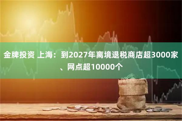 金牌投资 上海：到2027年离境退税商店超3000家、网点超10000个