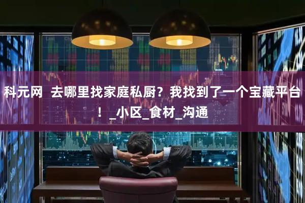 科元网  去哪里找家庭私厨？我找到了一个宝藏平台！_小区_食材_沟通