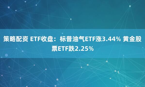 策略配资 ETF收盘：标普油气ETF涨3.44% 黄金股票ETF跌2.25%