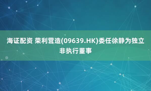海证配资 荣利营造(09639.HK)委任徐静为独立非执行董事