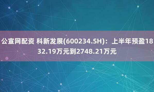 公宣网配资 科新发展(600234.SH)：上半年预盈1832.19万元到2748.21万元