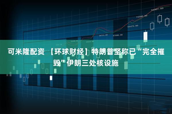 可米隆配资 【环球财经】特朗普坚称已“完全摧毁”伊朗三处核设施