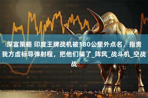 深富策略 印度王牌战机被180公里外点名，指责我方虚标导弹射程，把他们骗了_阵风_战斗机_空战