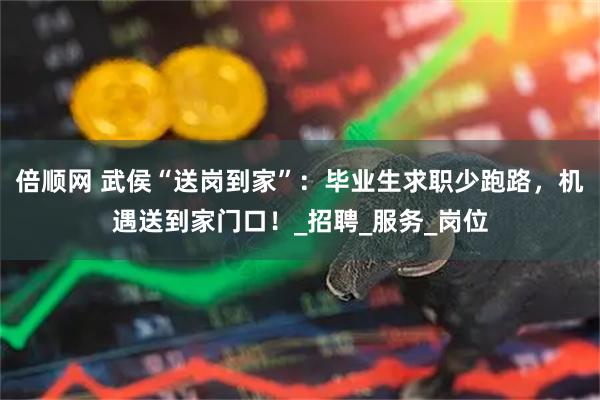 倍顺网 武侯“送岗到家”：毕业生求职少跑路，机遇送到家门口！_招聘_服务_岗位