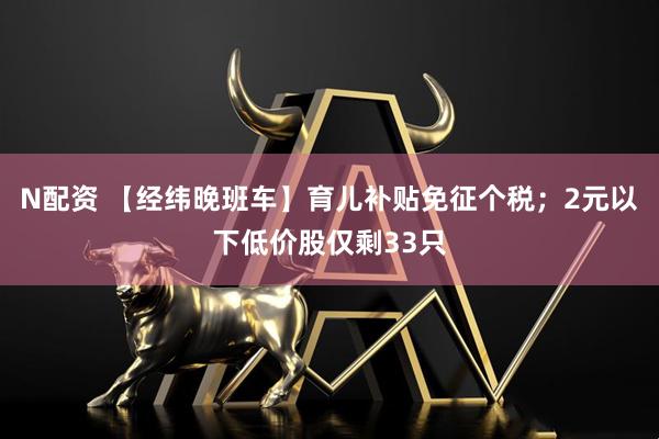 N配资 【经纬晚班车】育儿补贴免征个税；2元以下低价股仅剩33只