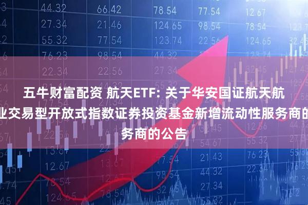 五牛财富配资 航天ETF: 关于华安国证航天航空行业交易型开放式指数证券投资基金新增流动性服务商的公告