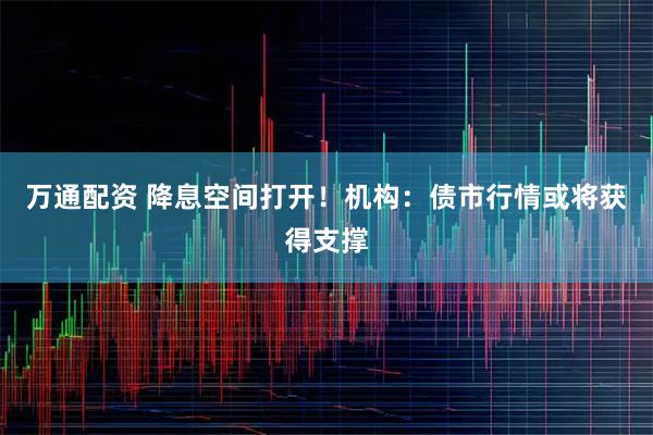 万通配资 降息空间打开！机构：债市行情或将获得支撑