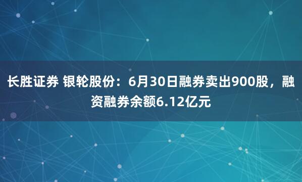 长胜证券 银轮股份：6月30日融券卖出900股，融资融券余额6.12亿元