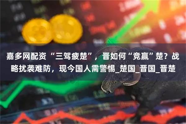 嘉多网配资 “三驾疲楚”，晋如何“竞赢”楚？战略扰袭难防，现今国人需警惕_楚国_晋国_晋楚