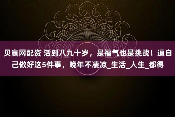贝赢网配资 活到八九十岁，是福气也是挑战！逼自己做好这5件事，晚年不凄凉_生活_人生_都得