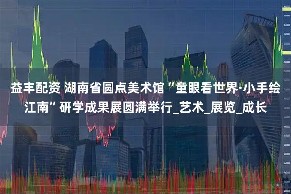 益丰配资 湖南省圆点美术馆“童眼看世界·小手绘江南”研学成果展圆满举行_艺术_展览_成长