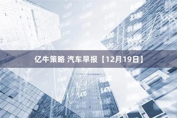 亿牛策略 汽车早报【12月19日】
