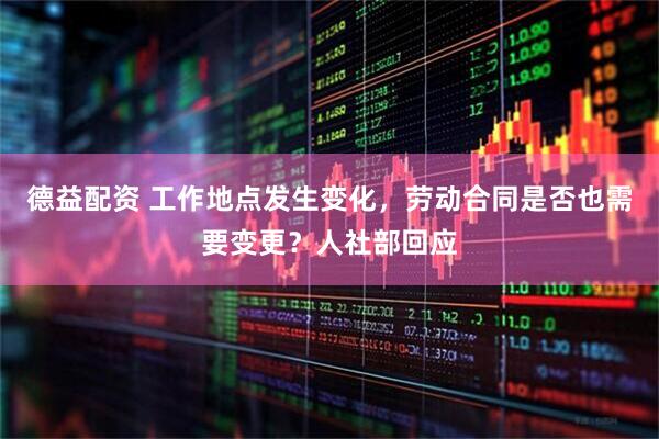 德益配资 工作地点发生变化，劳动合同是否也需要变更？人社部回应