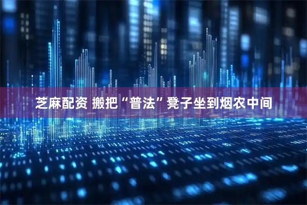芝麻配资 搬把“普法”凳子坐到烟农中间