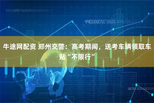 牛途网配资 郑州交警：高考期间，送考车辆领取车贴“不限行”