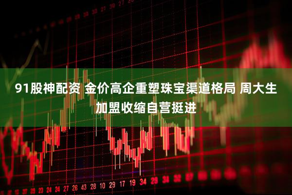 91股神配资 金价高企重塑珠宝渠道格局 周大生加盟收缩自营挺进