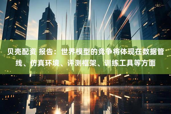 贝壳配资 报告：世界模型的竞争将体现在数据管线、仿真环境、评测框架、训练工具等方面